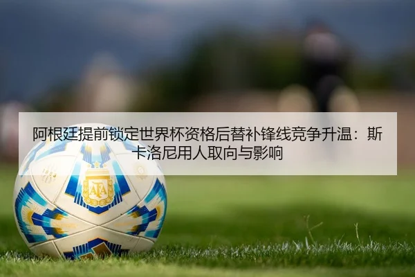 阿根廷提前锁定世界杯资格后替补锋线竞争升温：斯卡洛尼用人取向与影响